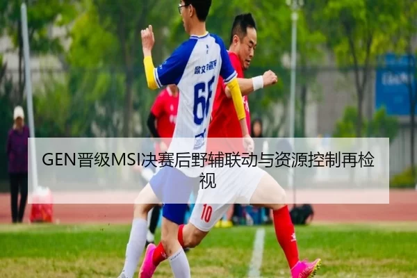 GEN晋级MSI决赛后野辅联动与资源控制再检视